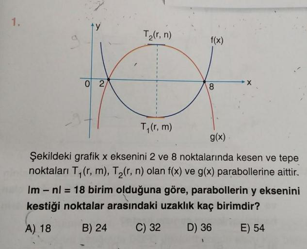 1.
0 2
T₂(r, n)
T₁(r, m)
f(x)
8
X
g(x)
Şekildeki grafik x eksenini 2 ve 8 noktalarında kesen ve tepe
noktaları T₁(r, m), T₂(r, n) olan f(x) ve g(x) parabollerine aittir.
Im - nl = 18 birim olduğuna göre, parabollerin y eksenini
kestiği noktalar arasındaki 