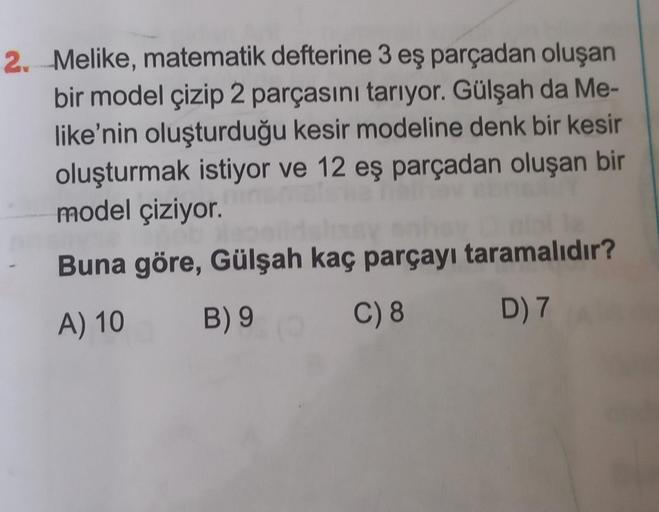 2. Melike, matematik defterine 3 eş parçadan oluşan
bir model çizip 2 parçasını tarıyor. Gülşah da Me-
like'nin oluşturduğu kesir modeline denk bir kesir
oluşturmak istiyor ve 12 eş parçadan oluşan bir
model çiziyor.
ao
Buna göre, Gülşah kaç parçayı tarama