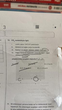 an
ol
t
t
TYT
3
MER
10. CO₂ molekülüyle ilgili;
ipl flest holmilie het inibig
1. Lewis yapısı O::C::O şeklindedir.
A)Lovell
KERALA
11.
Molekül içi bağlar polar kovalenttir.
III.
Karbon ve oksijen atomları oktete ulaşmıştır.
IV. Yoğun fazlarda molekülleri arasında dipol-dipol
etkileşimleri bulunur.
yargılarından hangileri doğrudur? (C, 80)
ci
D) I1, III ve IV 30
holigneri nebyl
OXO
B) ve Ill
C) I, II ve III
E) I, II, III ve IV
(pm) coll
leipov niall 1910 1910g snub
Tuburgon
Nov ev slobaso non alte
Insigoti vie
Roy v sobra
11. Bir erlenmayer yarısına kadar saf su doldurularak üzeri
kapatılıyor. Bu erlenmayer sıcaklığın sabit olduğu ortamda
bir süre bekletildiğinde zamanla kantaki su seviyesi ve