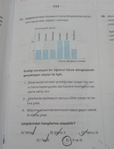 mi
ik
?
17. Aşağıda bir bitki hücresinin hücre döngüsünde kromo-
zom sayısındaki değişim verilmiştir.
2x
X
Kromozom sayısı
Interfaz
TYT
Profaz
A) Yalnız
Metafaz
Anafaz
Telofaz
Grafiği inceleyen bir öğrenci hücre döngüsünde
gerçekleşen olaylar ile ilgili,
D