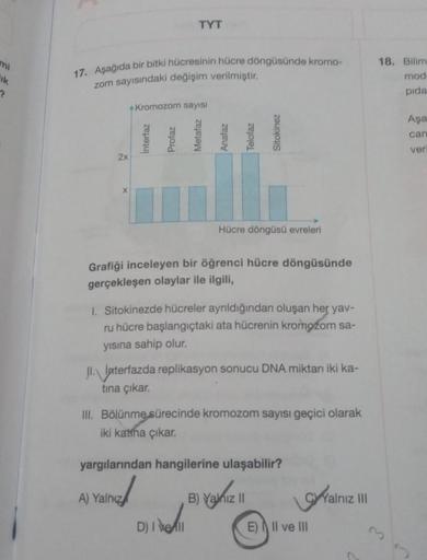 mi
ik
?
17. Aşağıda bir bitki hücresinin hücre döngüsünde kromo-
zom sayısındaki değişim verilmiştir.
2x
X
Kromozom sayısı
Interfaz
TYT
Profaz
A) Yalnız
Metafaz
Anafaz
Telofaz
Grafiği inceleyen bir öğrenci hücre döngüsünde
gerçekleşen olaylar ile ilgili,
D