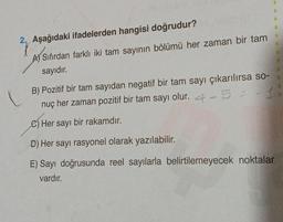 2. Aşağıdaki ifadelerden hangisi doğrudur?
A) Sıfırdan farklı iki tam sayının bölümü her zaman bir tam
sayıdır.
B) Pozitif bir tam sayıdan negatif bir tam sayı çıkarılırsa so-
nuç her zaman pozitif bir tam sayı olur. 4-5 = -1
C) Her sayı bir rakamdır.
D) Her sayı rasyonel olarak yazılabilir.
E) Sayı doğrusunda reel sayılarla belirtilemeyecek noktalar
vardır.