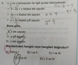 7. x, y ve z tamsayıları ile ilgili şunlar bilinmektedir:
•x-2y + z ifadesi tek sayıdır.
3y + x ifadesi tek sayıdır.
a
y + 2z ifadesi çift sayıdır.
Ģ
Buna göre,
A) Yalnız I
Sve
T+2=T
Xz z tek sayıdır.
II. y çift sayıdır.
III. x tek sayıdır.
öncülerinden hangisi veya hangileri doğrudur?
B) I ve II
C) I ve III
D) II ve III
X = T
y = ç
C
od
z = G
E) I, II ve III