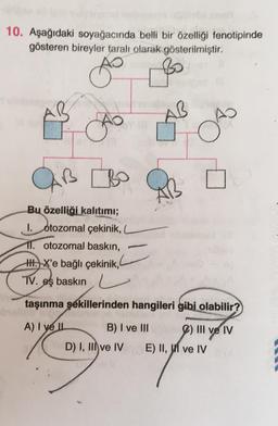 10. Aşağıdaki soyağacında belli bir özelliği fenotipinde
gösteren bireyler taralı olarak gösterilmiştir.
A
Car
Bu özelliği kalıtımı;
I. otozomal çekinik, L
11. otozomal baskın,
ZBO
TV.
HHX'e bağlı çekinik,
eş baskın
taşınma şekillerinden hangileri gibi olabilir?
A) I ve IL
B) I ve III
2) III ve IV
D) I, III ve IV
E) II, II ve IV