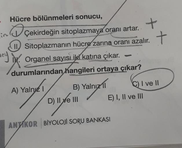 Hücre bölünmeleri sonucu,
D
ayx. Organel sayısi iki katına çıkar.
durumlarından hangileri ortaya çıkar?
Çekirdeğin sitoplazmaya oranı artar.
II Sitoplazmanın hücre zarına oranı azalır.
com
B) Yalnız 11
A) Yalnız I
onfor
D) II e III
ANTIKOR BİYOLOJİ SORU BA