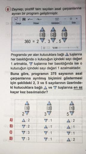 TUCH
6 Zeynep, pozitif tam sayıları asal çarpanlarına
ayıran bir program geliştirmiştir.
W
Jel
A)
-UVB)
0
D)
Dosya
Düzen
3
2
A:2
7:2
7:3
:3
360 = 2.3.5
4
Görünüm
321
2
Programda yer alan kutucuklara bağlı ▲ tuşlarına
her basıldığında o kutucuğun içindeki s