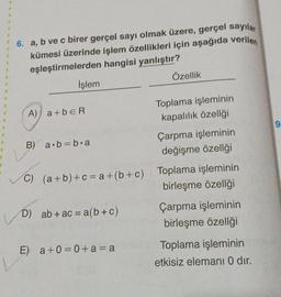 6. a, b ve c birer gerçel sayı olmak üzere, gerçel sayılar
kümesi üzerinde işlem özellikleri için aşağıda verilen
eşleştirmelerden hangisi yanlıştır?
İşlem
A) a+b=R
B) a∙b=b.a
D) ab + ac = a(b + c)
Özellik
E) a +0=0+a=a
Toplama işleminin
kapalılık özelliği
C) (a+b)+c=a+(b+c) Toplama işleminin
birleşme özelliği
Çarpma işleminin
değişme özelliği
Çarpma işleminin
birleşme özelliği
Toplama işleminin
etkisiz elemanı 0 dir.
9