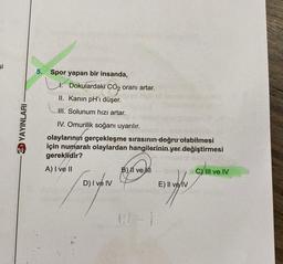 şi
YAYINLARI
5. Spor yapan bir insanda,
Dokulardaki CO₂ oranı artar.
CO₂
II. Kanın pH'ı düşer.
III. Solunum hızı artar.
IV. Omurilik soğanı uyarılır.
olaylarının gerçekleşme sırasının doğru olabilmesi
için numaralı olaylardan hangilerinin yer değiştirmesi
gereklidir?
A) I ve II
D) I ve IV
Jongen
B) II ve MI
E) Il ve IV
C) III ve IV