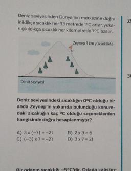 Deniz seviyesinden Dünya'nın merkezine doğru
inildikçe sıcaklık her 33 metrede 1°C artar, yuka-
rı çıkıldıkça sıcaklık her kilometrede 7°C azalır.
Deniz seviyesi
Zeynep 3 km yükseklikte
Deniz seviyesindeki sıcaklığın 0°C olduğu bir
anda Zeynep'in yukarıda bulunduğu konum-
daki sıcaklığın kaç °C olduğu seçeneklerden
hangisinde doğru hesaplanmıştır?
A) 3x (-7)= -21
C) (-3) x 7 = -21
B) 2 x 3=6
D) 3x7=21
Bir odanın sıcaklığı -5°C'dir. Odada calıstin-
25
m
30