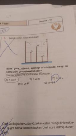 K TESTI
Deneme - 10
Tird
3. Sekige verilen metal tel türdeştir
Buna göre, ortamın sıcaklığı artırıldığında hangi iki
nokta aynı yönde hareket eder?
(Kareler özdeş ve sürtünmeler önemsizdir.)
A) K ve P
B) K ve M
D) N ve P
C) K ye L
E) M ve P
Omve Buğra havuzda yüzerken çalan müziği dinlemekte-
du Buğra havuz kenarındayken Ümit suya dalmış durum-
dadir.