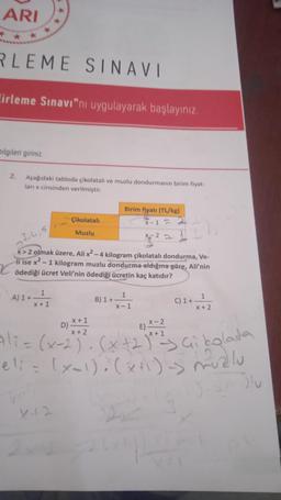 ARI
RLEME SINAVI
irleme Sınavı"nı uygulayarak başlayınız.
bilgileri giriniz.
2.
Aşağıdaki tabloda çikolatalı ve muzlu dondurmanın birim fiyat-
ları x cinsinden verilmiştir.
Çikolatalı
Muzlu
1
A) 1+x+1
3,4,5
x>2 olmak üzere, Ali x² - 4 kilogram çikolatalı dondurma, Ve-
li ise x2. - 1 kilogram muzlu dondurma aldığına göre, Ali'nin
ödediği ücret Veli'nin ödediği ücretin kaç katıdır?
x + 1
Birim fiyatı (TL/kg)
X-1 = 2
22
B) 1+
ID
1
x-1
C) 1 + 1
X+2
D)
X-2
X +
Ali = (x-2)²³. (x + 2)²+² Gi bolada
X 1
eli = (x-1)(x+1)-5 muzlu
Janu