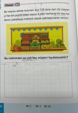 32
ÖRNEK 30
Bir manav elinde bulunan son 126 tane aynı tür meyve-
yi her biri pozitif bölen sayısı 3 olan herhangi bir sayı ka-
darını paketleyip indirimli olarak satmaya karar veriyor.
Bu indirimden en çok kaç müşteri faydalanabilir?
2
a
28.3 29.2 30. 29