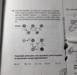 15. Aritmetik işlemlerin yer aldığı bir oyunda oklar ve çember-
lerden oluşmuş şekiller kullanılmaktadır. Her şekilde okun
yanında belirtilen toplama (+), çıkarma (-), çarpma (x)
veya bölme (+) işleminin yapılması ve elde edilen sonu-
cun okla gösterilen çemberin içine yazılması gerekmekte-
dir.
C
Örnek: (36)
BATERSKA
÷2
(20)
18
(20) (55)
+2
x2
+3
x3
60
-5
?
-5
-8
ligo
D) x3
Yukarıdaki şekle göre, soru işaretinin yerine aşağıda-
ki işlemlerden hangisi getirilmelidir?
A) x2 B) +13 C) -13
AUCESEHIR ANADOLU VE FEN LİSESİ
E) ÷3
18. y bir tam
X
y
olduğun
kaçtır?
A)-9
9.x ve
4
9
old
ğer
A)