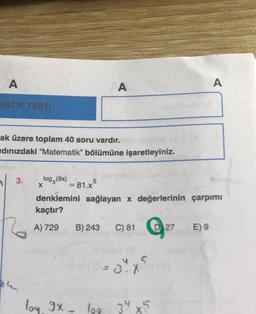 A
MATİK TESTİ
ak üzere toplam 40 soru vardır.
dınızdaki "Matematik" bölümüne işaretleyiniz.
3.
log (9x)
X
A
5
= 81.x³
B) 243 C) 81 D27
denklemini sağlayan x değerlerinin çarpımı
kaçtır?
A) 729
log 9x - log 34 x5
A
E) 9
it