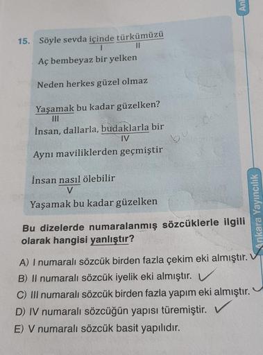 15. Söyle sevda içinde türkümüzü
1
||
Aç bembeyaz bir yelken
Neden herkes güzel olmaz
Yaşamak bu kadar güzelken?
İnsan, dallarla, budaklarla bir
IV
Aynı maviliklerden geçmiştir
İnsan nasıl ölebilir
V
Yaşamak bu kadar güzelken
bu
Anl
Bu dizelerde numaralanm