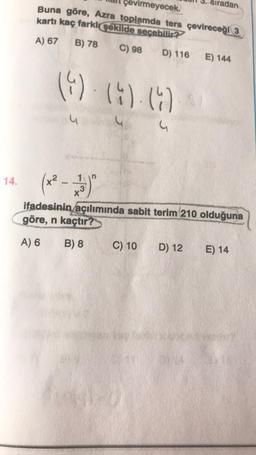 14.
çevirmeyecek.
Buna göre, Azra toplamda ters çevireceği 3
kartı kaç farklı şekilde seçebilir?
A) 67 B) 78 C) 98 D) 116 E) 144
(4) (4) (4)
(x² - 223)
X
ifadesinin açılımında sabit terim 210 olduğuna
göre, n kaçtır?
A) 6
B) 8
C) 10
adan
D) 12
E) 14