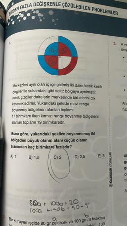 2.
BIRDEN FAZLA DEGIŞKENLE ÇÖZÜLEBİLEN PROBLEMLER
1.
Merkezleri aynı olan iç içe çizilmiş iki daire kesik kesik
cizgiler ile yukarıdaki gibi sekiz bölgeye ayrılmıştır.
Kesik çizgiler dairelerin merkezinde birbirlerini dik
kesmektedirler. Yukarıdaki şekilde mavi renge
boyanmış bölgelerin alanları toplamı
17 birimkare iken kırmızı renge boyanmış bölgelerin
alanları toplamı 19 birimkaredir.
Buna göre, yukarıdaki şekilde boyanmamış iki
bölgeden büyük olanın alanı küçük olanın
alanından kaç birimkare fazladır?
A) 1
B) 1,5
C) 2
D) 2,5
8@a+ 1006=30
loca
100a +1506 = 50-T
E) 3
b
a
r kuruyemişçide 80 gr çekirdek ve 100 gram fıstıktan
Olus
üsteri, 100
QÖZDEBİR YAYINLARI
3.
A ve
ücre
Ahr
haz
AH
ga
ge
cr
fi
A