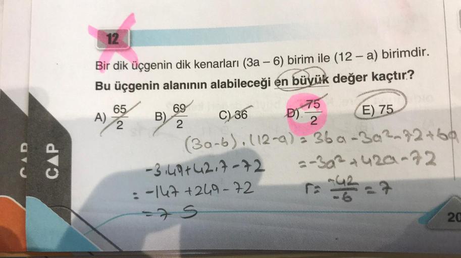 CAD
CAP
12
Bir dik üçgenin dik kenarları (3a-6) birim ile (12-a) birimdir.
Bu üçgenin alanının alabileceği en büyük değer kaçtır?
A)
65
2
B)
69
2
-3.49+42.7-72
-147+249-72
C) 36
E) 75
(30-6). (12-a)= 36a-3a²-72+60
2-302 +420-72
5₂-42=7
D).
=75
75
2
20