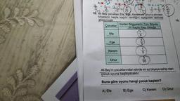 A)
150 45 35
17
B) +
112-5
15
15
22.
10. Ali Bey çocukları Efe, Ege, Kerem ve Onura elindeki
bilyelerin kaçta kaçını verdiğini aşağıdaki tabloda
göstermiştir.
Çocuklar
Efe
Ege
Kerem
Onur
A) Efe
15
D) A+AT
1+1
Verilen Bilgiyelerin Tüm Bilyele-
rin Kaçta Kaçı Olduğu
1
8|0|0|0|NA|-
Ali Bey'in çocuklarından elinde en az bilyeye sahip olan
çocuk oyuna başlayacaktır.
Buna göre oyunu hangi çocuk başlatır?
C) Kerem
B) Ege
D) Onur
13.