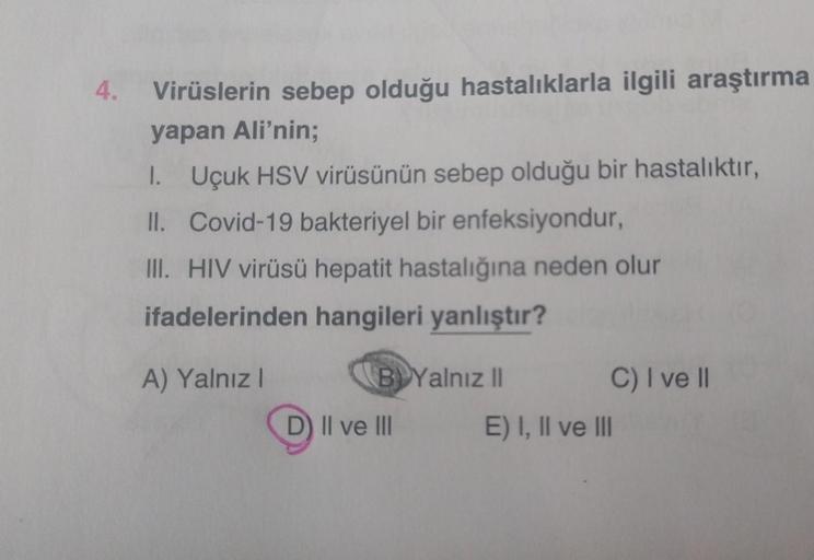 4.
Virüslerin sebep olduğu hastalıklarla ilgili araştırma
yapan Ali'nin;
1. Uçuk HSV virüsünün sebep olduğu bir hastalıktır,
II. Covid-19 bakteriyel bir enfeksiyondur,
III. HIV virüsü hepatit hastalığına neden olur
ifadelerinden hangileri yanlıştır?
A) Yal