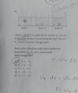 6)
Şekil 1
2d
(
Şekil II
BF
AF Fx = F₂
Fz
B) Fx = Fy = F₂
C) F₂ > Fy > Fx
D) Fx > Fy > F₂
E) Fx > Fy = F₂
Wardes te
Varches
Şekil III
Şekil 1 Şekil II ve Şekil III' te verilen d, 2d ve
d özkütleli sıvıların içine bırakılan eşit hacimli
X, Y ve Z cisimleri dengededir.
Buna göre cisimlere etki eden kaldırma
kuvvetleri Fx, Fy ve F₂ arasındaki
ilişki hangisidir?
F=Ub.d5
Ve.dc = Ub.ds
F= Ub.d