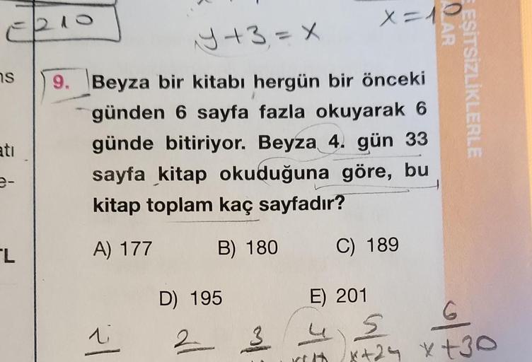 S
atı
L
Y+3=X
9. Beyza bir kitabı hergün bir önceki
günden 6 sayfa fazla okuyarak 6
günde bitiriyor. Beyza 4. gün 33
sayfa kitap okuduğuna göre, bu
kitap toplam kaç sayfadır?
A) 177
B) 180
li
D) 195
2
3
X = 1
C) 189
E) 201
QAR
EŞİTSİZLİKLERLE
S
*+25 x+30