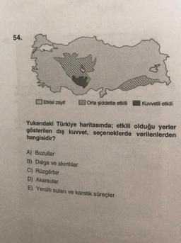 54.
Etkisi zayıf
Orta şiddette etkili
Kuvvetli etkili
Yukarıdaki Türkiye haritasında; etkili olduğu yerler
gösterilen dış kuvvet, seçeneklerde verilenlerden
hangisidir?
A) Buzullar
B) Dalga ve akıntılar
C) Rüzgârlar
D) Akarsular
E) Yeraltı suları ve karstik süreçler