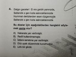 4. Dalgin geceler! El ele geldik yanınızda,
Sallandık o şen kızla salıncaklarınızda
Hummalı denizlerden esen rüzgarınızda
Sallandık o şen kızla salıncaklarınızda
Bu dizeler için aşağıdakilerden hangisini söyle-
mek yanlış olur?
A) Nakarata yer verilmiştir.
B) Redif kullanılmamıştır.
C) İstiare sanatına yer verilmiştir.
D) Düz uyak düzeninde kurulmuştur.
E) Lirik bir şiirdir.
21