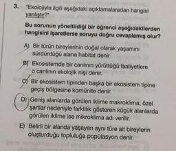 3. "Ekolojiyle ilgili aşağıdaki açıklamalaradan hangisi
yanlıştır?"
Bu sorunun yöneltildiği bir öğrenci aşağıdakilerden
hangisini işaretlerse soruyu doğru cevaplamış olur?
A) Bir türün bireylerinin doğal olarak yaşamını
sürdürdüğü alana habitat denir
B) Ekosistemde bir canlının yürüttüğü faaliyetlere
o canlının ekolojik nişi denir.
Micr
C) Bir ekosistem tipinden başka bir ekosistem tipine
geçiş bölgesine komünite denir.
D) Geniş alanlarda görülen iklime makroklima; özel
şartlar nedeniyle farklılık gösteren küçük alanlarda
görülen iklime ise mikroklima adı verilir.
E) Belirli bir alanda yaşayan aynı türe ait bireylerin
oluşturduğu topluluğa popülasyon denir.