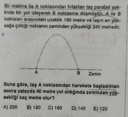 Bir makine ile A noktasından fırlatilan taş parabol şek-
linde bir yol izleyerek B noktasına düşmüştür. A ile B
noktaları arasındaki uzaklık 160 metre ve taşın en yük-
seğe çıktığı noktanın zeminden yüksekliği 240 metredir.
7
T(₂
A
B
Zemin
Buna göre, taş A noktasından harekete başladıktan
sonra yatayda 40 metre yol aldığında zeminden yük-
sekliği kaç metre olur?
A) 200 B) 180 C) 160 D) 140 E) 120