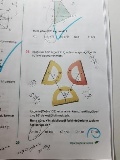 -14
C
arçası verilmiş-
F
M
iki parçaya
3
si, kırmızı
C) x+y
2/5
+a-X
29
E'
Buna göre, (EE'| kaç cm'dir?
A) 7
3
3
135
A
36. Aşağıdaki ABC üçgeninin iç açılarının aynı açıölçer ile
üç farklı ölçümü verilmiştir.
B) 5√2 C) 2/13 D) 8
x+9-246+x
-45°
2x-2y
120°
4