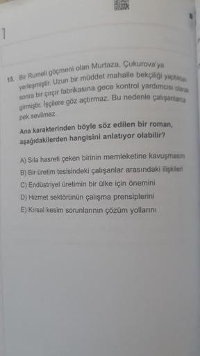 1
15. Bir Rumeli göçmeni olan Murtaza, Çukurova'ya
yerleşmiştir. Uzun bir müddet mahalle bekçiliği yaptıktan
r fabrikasına gece kontrol yardımcısı olarak
sonra bir
Çırçır
girmiştir. İşçilere göz açtırmaz. Bu nedenle çalışanlarca
pek sevilmez.
Ana karakteri