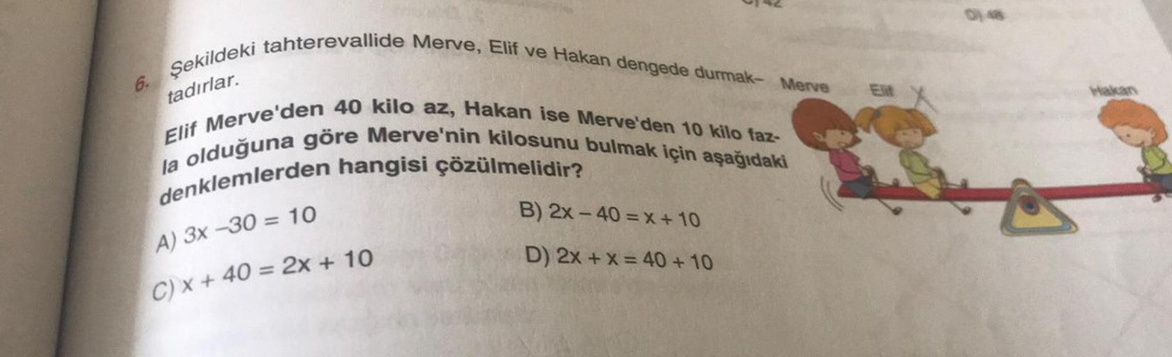 6.
Şekildeki tahterevallide Merve, Elif ve Hakan dengede durmak- Merve
tadırlar.
0142
Elif Merve'den 40 kilo az, Hakan ise Merve'den 10 kilo faz-
la olduğuna göre Merve'nin kilosunu bulmak için aşağıdaki
denklemlerden hangisi çözülmelidir?
A) 3x-30 = 10
C)