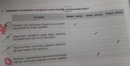 2. Aşağıdaki cümlelerden hangisinin anlam özelliği yanlış işaretlenmiştir?
Cümleler
A) Zekâdan çok çalışmaya ihtiyacımız var çünkü
çalışmakla her engel aşılabilir.
Düşünmek, çizdiğimiz yolda doğru adımlarla
yürüyebilmemiz için en iyi kılavuzdur.
Hayal kurmayı unutursak yaşamın anlamsız-
liği gelir kuşatır her yanımızı.
Neden- sonuç
Mutluluk, ulaşılabilecek somut bir hedef olma-
diği için mutluluğa ulaşmak mümkün değildir.
Amaç - sonuç
Koşul - sonuç