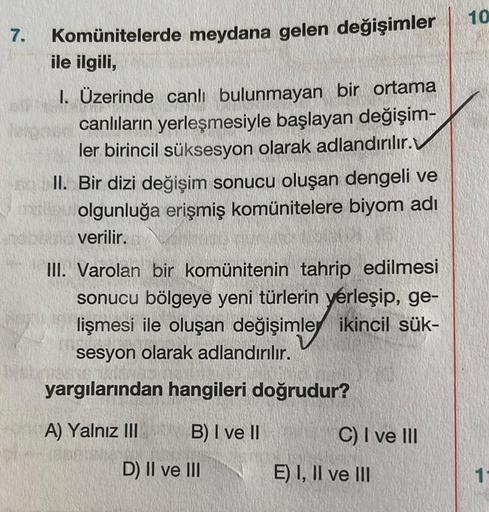 7.
Komünitelerde meydana gelen değişimler
ile ilgili,
I. Üzerinde canlı bulunmayan bir ortama
canlıların yerleşmesiyle başlayan değişim-
ler birincil süksesyon olarak adlandırılır.
II. Bir dizi değişim sonucu oluşan dengeli ve
olgunluğa erişmiş komüniteler