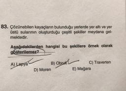 83. Çözünebilen kayaçların bulunduğu yerlerde yer altı ve yer
üstü sularının oluşturduğu çeşitli şekiller meydana gel-
mektedir.
Aşağıdakilerden hangisi bu şekillere örnek olarak
gösterilemez?
A) Lapya
D) Moren
B) Obruk
C) Traverten
E) Mağara