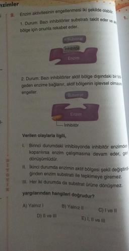 nzimler
i | 9.
AHHORN
Enzim aktivitesinin engellenmesi iki şekilde olabilir.
1. Durum: Bazı inhibitörler substrati taklit eder ve ak
bölge için onunla rekabet eder.
5
Substrat
inhibitör
A) Yalnız I
2. Durum: Bazı inhibitörler aktif bölge dışındaki bir böl
geden enzime bağlanır, aktif bölgenin işlevsel olmasını
engeller.
Enzim
D) II ve III
Substrat
Enzim
İnhibitör
Verilen olaylarla ilgili,
1. Birinci durumdaki inhibisyonda inhibitör enzimden
koparılırsa enzim çalışmasına devam eder, geri
dönüşümlüdür.
II. İkinci durumda enzimin aktif bölgesi şekil değiştirdi-
ğinden enzim substrati ile tepkimeye giremez.
III. Her iki durumda da substrat ürüne dönüşmez.
yargılarından hangileri doğrudur?
B) Yalnız II
1.
C) I ve II
E) I, II ve III