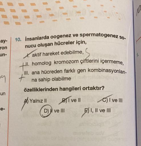 ay-
ron
un-
Š
59
un
e-
I
E
10. İnsanlarda oogenez ve spermatogenez so-
nucu oluşan hücreler için,
Xaktif hareket edebilme,
HI. homolog kromozom çiftlerini içermeme,
III. ana hücreden farklı gen kombinasyonları-
na sahip olabilme
özelliklerinden hangileri o