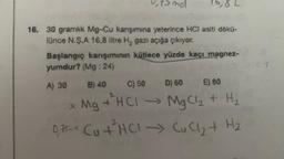 0₁ ts mol
6,8 L
16. 30 gramlık Mg-Cu karışımına yeterince HCI asiti dökü-
lünce N.Ş.A 16,8 litre H₂ gazı açığa çıkıyor.
Başlangıç karışımının kütlece yüzde kaçı magnez-
yumdur? (Mg: 24)
A) 30 B) 40 C) 50 D) 60
E) 80
Mg + ²HCl → MgCl₂ + H₂
075- Ctra- Cuct H2
*+