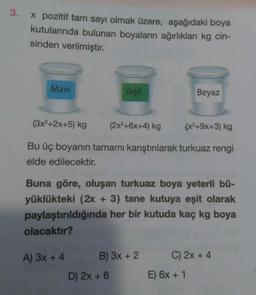 3.
x pozitif tam sayı olmak üzere, aşağıdaki boya
kutularında bulunan boyaların ağırlıkları kg cin-
sinden verilmiştir.
Mavi
Yeşil
(3x²+2x+5) kg
(2x²+6x+4) kg
(x²+9x+3) kg
Bu üç boyanın tamamı karıştırılarak turkuaz rengi
elde edilecektir.
A) 3x + 4
Buna göre, oluşan turkuaz boya yeterli bü-
yüklükteki (2x + 3) tane kutuya eşit olarak
paylaştırıldığında her bir kutuda kaç kg boya
olacaktır?
B) 3x + 2
D) 2x + 6
Beyaz
C) 2x + 4
E) 6x + 1