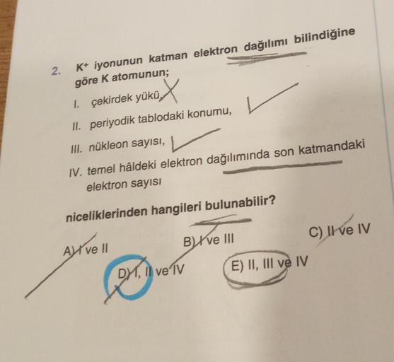 2.
K+ iyonunun katman elektron dağılımı bilindiğine
göre K atomunun;
üx
II. periyodik tablodaki konumu,
III. nükleon sayısı,
IV. temel hâldeki elektron dağılımında son katmandaki
elektron sayısı
niceliklerinden hangileri bulunabilir?
1. çekirdek yükü
A ve