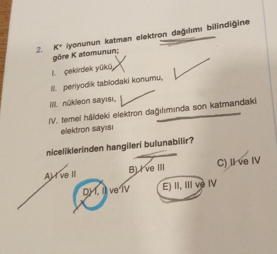 2.
K+ iyonunun katman elektron dağılımı bilindiğine
göre K atomunun;
üx
II. periyodik tablodaki konumu,
III. nükleon sayısı,
IV. temel hâldeki elektron dağılımında son katmandaki
elektron sayısı
niceliklerinden hangileri bulunabilir?
1. çekirdek yükü
A ve 