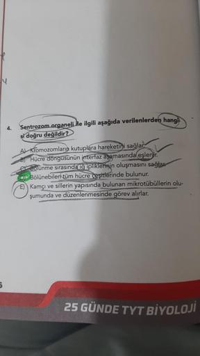 4
5
4.
Sentrozom organeli ile ilgili aşağıda verilenlerden hangi
si doğru değildir?
A) Kromozomların kutuplara hareketini sağlar
Hücre döngüsünün interfaz aşamasında eşlenir.
Bolünme sırasında iğ ipliklerinin oluşmasını sağlar
Bölünebilen tüm hücre çeşitle