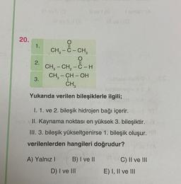 20.
1.
2.
O
II
CH, – CH, − C - H
CH₂ - CH-OH
CH3
I
Yukarıda verilen bileşiklerle ilgili;
3.
O=C
CH₂ - C - CH₂
I. 1. ve 2. bileşik hidrojen bağı içerir.
II. Kaynama noktası en yüksek 3. bileşiktir.
III. 3. bileşik yükseltgenirse 1. bileşik oluşur.
verilenlerden hangileri doğrudur?
A) Yalnız I
B) I ve II
D) I ve III
C) II ve III
E) I, II ve III