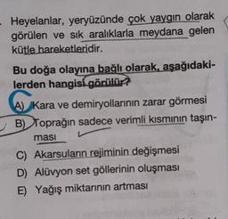 Heyelanlar, yeryüzünde çok yaygın olarak
görülen ve sık aralıklarla meydana gelen
kütle hareketleridir.
Bu doğa olayına bağlı olarak, aşağıdaki-
lerden hangisi görülür?
A) Kara ve demiryollarının zarar görmesi
B) Toprağın sadece verimli kısmının taşın-
ması
C) Akarsuların rejiminin değişmesi
D) Alüvyon set göllerinin oluşması
E) Yağış miktarının artması