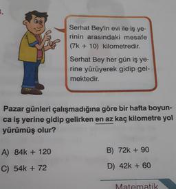 Serhat Bey'in evi ile iş ye-
rinin arasındaki mesafe
(7k+10) kilometredir.
A) 84k+ 120
C) 54k+ 72
Serhat Bey her gün iş ye-
rine yürüyerek gidip gel-
mektedir.
Pazar günleri çalışmadığına göre bir hafta boyun-
ca iş yerine gidip gelirken en az kaç kilometre yol
yürümüş olur?
B) 72k + 90
D) 42k + 60
Matematik