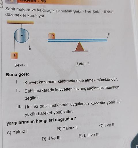 16
Sabit makara ve kaldıraç kullanılarak Şekil - I ve Şekil - Il'deki
düzenekler kuruluyor.
P
P
Şekil - I
Buna göre;
I. Kuvvet kazancını kaldıraçta elde etmek mümkündür.
II.
Sabit makarada kuvvetten kazanç sağlamak mümkün
değildir.
III. Her iki basit makin