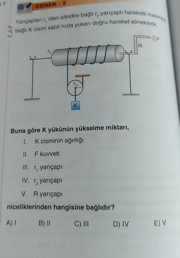 tF
Yarıçapları r, olan silindire bağlı r₂ yarıçaplı hareketli makaraya
bağlı K cismi sabit hızla yukarı doğru hareket etmektedir.
ÖRNEK - 2
Buna göre K yükünün yükselme miktarı,
I.
K cisminin ağırlığı
II.
A) I
F kuvveti
K
III. r, yarıçapı
IV. ₂ yarıçapı
V.