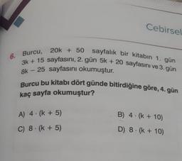 Cebirsel
6. Burcu,
20k + 50 sayfalık bir kitabın 1. gün
3k +15 sayfasını, 2. gün 5k + 20 sayfasını ve 3. gün
8k 25 sayfasını okumuştur.
Burcu bu kitabı dört günde bitirdiğine göre, 4. gün
kaç sayfa okumuştur?
A) 4 (k+5)
C) 8 (k+5)
B) 4 (k + 10)
D) 8 (k + 10)