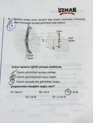 6. Şekilde verilen çukur aynanın asal ekseni üzerindeki merkezine
cisim konularak aynada görüntüsü elde ediliyor.
Çukur
ayna
IRSU UZMAN
YAYINLARI
D) I ve III
Cisim
Çukur aynanın eğrilik yarıçapı azaltılırsa,
Cismin görüntüsü aynaya yaklaşır.
Cismin görüntü